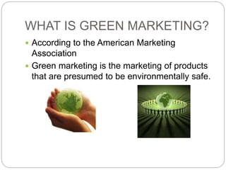 WHAT IS GREEN MARKETING? 
 According to the American Marketing 
Association 
 Green marketing is the marketing of products 
that are presumed to be environmentally safe. 
 