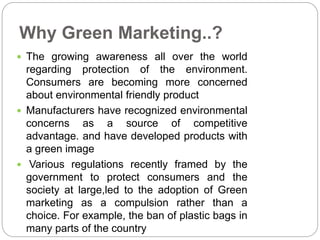 Why Green Marketing..? 
 The growing awareness all over the world 
regarding protection of the environment. 
Consumers are becoming more concerned 
about environmental friendly product 
 Manufacturers have recognized environmental 
concerns as a source of competitive 
advantage. and have developed products with 
a green image 
 Various regulations recently framed by the 
government to protect consumers and the 
society at large,led to the adoption of Green 
marketing as a compulsion rather than a 
choice. For example, the ban of plastic bags in 
many parts of the country 
 