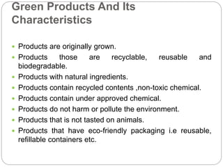 Green Products And Its 
Characteristics 
 Products are originally grown. 
 Products those are recyclable, reusable and 
biodegradable. 
 Products with natural ingredients. 
 Products contain recycled contents ,non-toxic chemical. 
 Products contain under approved chemical. 
 Products do not harm or pollute the environment. 
 Products that is not tasted on animals. 
 Products that have eco-friendly packaging i.e reusable, 
refillable containers etc. 
 