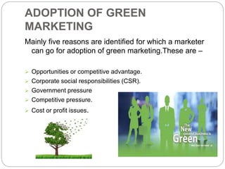 ADOPTION OF GREEN 
MARKETING 
Mainly five reasons are identified for which a marketer 
can go for adoption of green marketing.These are – 
 Opportunities or competitive advantage. 
 Corporate social responsibilities (CSR). 
 Government pressure 
 Competitive pressure. 
 Cost or profit issues. 
 