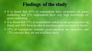Findings of the study
It is found that 43% of respondents have awareness on green
marketing and 11% respondents have very high knowledge on
green marketing.
It is found that 37% of respondents indent to use green product in
future and 16% have no idea to purchase green products in future.
32% of respondents consider green products are expensive and
17% consider they are not available easily.
 
