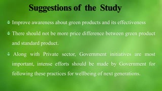 Suggestions of the Study
Improve awareness about green products and its effectiveness
There should not be more price difference between green product
and standard product.
Along with Private sector, Government initiatives are most
important, intense efforts should be made by Government for
following these practices for wellbeing of next generations.
 