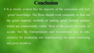 Conclusion
It is clearly evident that the majority of the consumers still lack
‘green’ knowledge. The firms should work constantly to find out
the green material, methods of making green finished product
which are commercially viable. Most of the people are ready to
accept, but the Entrepreneurs and Government has to take
initiative for promoting and implementing the green marketing
and green products.
 