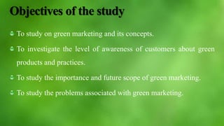 Objectives of the study
To study on green marketing and its concepts.
To investigate the level of awareness of customers about green
products and practices.
To study the importance and future scope of green marketing.
To study the problems associated with green marketing.
 