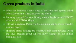 Green products in India
Wipro has launched a new range of desktops and laptops called
Wipro Greenware. These products are RoHS.
Samsung released few eco friendly mobile headsets and LED TV
screens with LED backlight.
ITC has introduced Paper Kraft, a premium range of eco-friendly
business paper.
IndusInd Bank installed the country‘s first solar-powered ATM
and thus brought about an eco-savvy change in the Indian
banking sector.
 