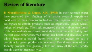 Review of literature
P. Muralikrishna & Gupta, A.K. (1998) in their research paper
have presented their findings of an action research experiment
conducted in their campus to find out the response of their own
colleagues to certain products such as organically grown wheat,
pulses, oil seeds etc. The study suggested that only about one fourth
of the respondents were concerned about environmental safety and
the rest were either concerned about their health and also about cost
which became a crucial factor when the willingness to pay a
premium for green products is concerned. Brand awareness of eco-
friendly products was generally low and many of the eco-friendly
brands were not necessarily so.
 