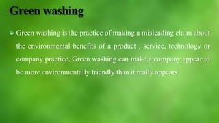 Green washing
Green washing is the practice of making a misleading claim about
the environmental benefits of a product , service, technology or
company practice. Green washing can make a company appear to
be more environmentally friendly than it really appears.
 