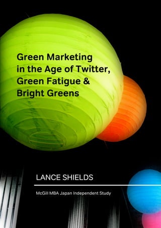 Green Marketing
in the Age of Twitter,
Green Fatigue &
Bright Greens

McGill MBA Japan Independent Study




        LANCE SHIELDS
        McGill MBA Japan Independent Study



                                             1
 