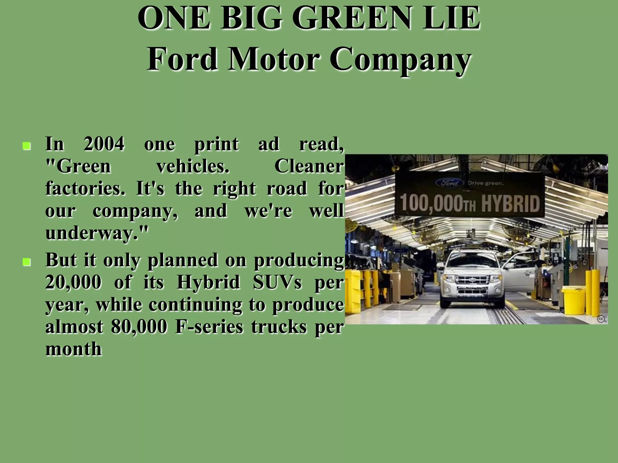 ONE BIG GREEN LIE
Ford Motor Company
 In 2004 one print ad read,
"Green vehicles. Cleaner
factories. It's the right road for
our company, and we're well
underway."
 But it only planned on producing
20,000 of its Hybrid SUVs per
year, while continuing to produce
almost 80,000 F-series trucks per
month
 