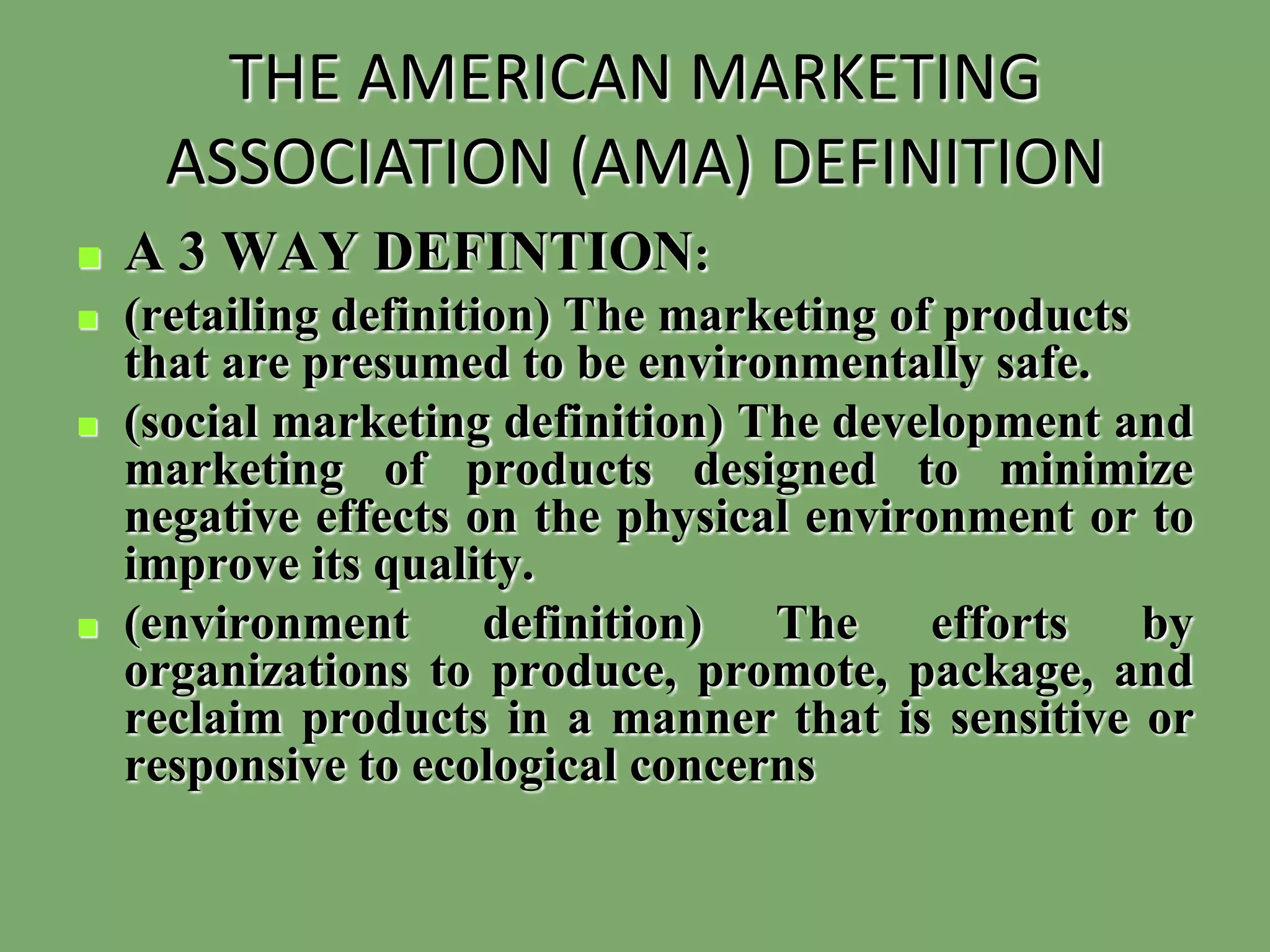 THE AMERICAN MARKETING
ASSOCIATION (AMA) DEFINITION
 A 3 WAY DEFINTION:
 (retailing definition) The marketing of products
that are presumed to be environmentally safe.
 (social marketing definition) The development and
marketing of products designed to minimize
negative effects on the physical environment or to
improve its quality.
 (environment definition) The efforts by
organizations to produce, promote, package, and
reclaim products in a manner that is sensitive or
responsive to ecological concerns
 