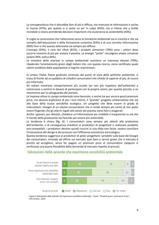 9
La consapevolezza che si dovrebbe fare di più è diffusa, ma mancano le informazioni e anche
le risorse (47%); per questo ci si sente un po’ in colpa (45%), ma si ritiene che a livello
mondiale si stiano prendendo decisioni importanti che aiuteranno la sostenibilità (44%).
Si coglie la convinzione che l’attenzione verso le tematiche ambientali sia in crescita e che sia
compito dell’educazione e della formazione scolastica (93%) e di una corretta informazione
(90%) fare si che questa attenzione sia sempre più diffusa.
L’energia (93%), il ciclo dei rifiuti (81%), i prodotti alimentari (78%) sono i settori dove
occorre investire di più per aiutare il pianeta. Le energie “pulite” raccolgono ampio consenso
(solare 94%; eolica 84%).
Le iniziative delle imprese in campo ambientale suscitano un interesse elevato (70%),
ribadendo l’orientamento green degli italiani che, con questa ricerca, viene certificato quale
valore condiviso dalla popolazione in logiche mainstream.
In sintesi l’Italia, Paese giudicato arretrato dal punto di vista delle politiche ambientali, si
trova di fronte ad un pubblico di cittadini consumatori che chiede di saperne di più, di essere
più informato.
Gli italiani mostrano comportamenti più oculati (se non più rispettosi dell’ambiente) e
cominciano a sentirsi in dovere di partecipare con le proprie azioni, per quanto piccole, a un
movimento per la salvaguardia del pianeta.
Le imprese attive in campo ambientale sono benviste, e anche (se pur ancora poco) premium
price, ma devono esplicitare di più i loro intenti, il “grande” progetto ambientalista che sta
alla base della nuova sensibilità ecologica. Un progetto che deve essere in grado di
intercettare i bisogni di un utente-consumatore che si rende sempre più conto di non poter
vivere fingendo che gli allarmi legati alla salute del pianeta siano falsi o esagerati.
Anche i giovani, pur distanti, chiedono un’informazione più credibile e trasparente su ciò che
il mondo della produzione sta facendo per essere più sostenibile.
La tendenza è chiara (fig. 4): I consumatori sono sempre più attenti alla protezione
dell'ambiente, e di conseguenza chiedono ai produttori di progettare e realizzare prodotto
eco-compatibili. I produttori devono quindi riuscire in una sfida non facile, ovvero conciliare
l'innovazione del design e dei processi con l'efficienza economica ed ecologica.
Questa tendenza suggerisce ai produttori di poter progettare i prodotti sulla base dei bisogni
dei consumatori, mirando ad offrire sul mercato quei beni e servizi green che il mercato é
pronto ad accogliere, senza far pagare un premium price al consumatore (seppure si
verificasse una buona flessibilità della domanda di mercato rispetto al prezzo).
Figura 4 Valutazione delle aziende che esprimono sensibilità ambientale – Fonte: “Prodotti green: avvertenze d’uso”,
GFK Eurisko., 2010
 