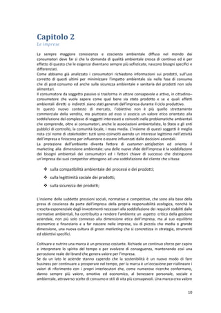 10
Capitolo 2
Le imprese
La sempre maggiore conoscenza e coscienza ambientale diffusa nel mondo dei
consumatori deve far sì che la domanda di qualità ambientale cresca di continuo ed è per
effetto di questo che le esigenze diventano sempre più sofisticate, nascono bisogni specifici e
differenziati.
Come abbiamo già analizzato i consumatori richiedono informazioni sui prodotti, sull’uso
corretto di questi ultimi per minimizzare l’impatto ambientale sia nella fase di consumo
che di post-consumo ed anche sulla sicurezza ambientale e sanitaria dei prodotti non solo
alimentari.
Il consumatore da soggetto passivo si trasforma in attore consapevole e attivo, in cittadino–
consumatore che vuole sapere come quel bene sia stato prodotto e se e quali effetti
ambientali diretti o indiretti siano stati generati dall’impresa durante il ciclo produttivo.
In questo nuovo contesto di mercato, l’obiettivo non è più quello strettamente
commerciale della vendita, ma piuttosto ad esso si associa un valore etico orientato alla
soddisfazione del complesso di soggetti interessati e coinvolti nelle problematiche ambientali
che comprende, oltre ai consumatori, anche le associazioni ambientaliste, lo Stato e gli enti
pubblici di controllo, la comunità locale, i mass media. L’insieme di questi soggetti è meglio
nota col nome di stakeholder: tutti sono coinvolti avendo un interesse legittimo nell’attività
dell’impresa e finiscono per influenzare o essere influenzati dalle decisioni aziendali.
La protezione dell’ambiente diventa fattore di customer- satisfaction ed orienta il
marketing alla dimensione ambientale: una delle nuove sfide dell’impresa è la soddisfazione
dei bisogni ambientali dei consumatori ed i fattori chiave di successo che distinguono
un’impresa dai suoi competitor attengono ad una soddisfazione del cliente che si basa:
 sulla compatibilità ambientale dei processi e dei prodotti;
 sulla legittimità sociale dei prodotti;
 sulla sicurezza dei prodotti;
L’insieme delle suddette pressioni sociali, normative e competitive, che sono alla base della
presa di coscienza da parte dell’impresa della propria responsabilità ecologica, nonché la
crescita esponenziale degli investimenti necessari alla soddisfazione dei requisiti stabiliti dalle
normative ambientali, ha contribuito a rendere l’ambiente un aspetto critico della gestione
aziendale, non più solo connesso alla dimensione etica dell’impresa, ma al suo equilibrio
economico e finanziario e a far nascere nelle imprese, sia di piccola che media o grande
dimensione, una nuova cultura di green marketing che si concretizza in strategie, strumenti
ed obiettivi specifici.
Coltivare e nutrire una marca è un processo costante. Richiede un continuo sforzo per capire
e interpretare lo spirito del tempo e per evolvere di conseguenza, mantenendo così una
percezione reale del brand che genera valore per l’impresa.
Se da un lato le aziende stanno capendo che la sostenibilità è un nuovo modo di fare
business per continuare a prosperare nel tempo, per la marca è un’occasione per riallineare i
valori di riferimento con i propri interlocutori che, come numerose ricerche confermano,
danno sempre più valore, emotivo ed economico, al benessere personale, sociale e
ambientale, attraverso scelte di consumo e stili di vita più consapevoli. Una marca crea valore
 