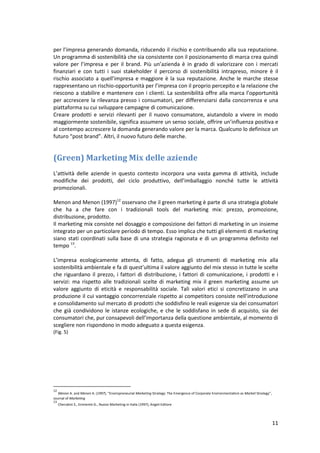 11
per l’impresa generando domanda, riducendo il rischio e contribuendo alla sua reputazione.
Un programma di sostenibilità che sia consistente con il posizionamento di marca crea quindi
valore per l’impresa e per il brand. Più un’azienda è in grado di valorizzare con i mercati
finanziari e con tutti i suoi stakeholder il percorso di sostenibilità intrapreso, minore è il
rischio associato a quell’impresa e maggiore è la sua reputazione. Anche le marche stesse
rappresentano un rischio-opportunità per l’impresa con il proprio percepito e la relazione che
riescono a stabilire e mantenere con i clienti. La sostenibilità offre alla marca l’opportunità
per accrescere la rilevanza presso i consumatori, per differenziarsi dalla concorrenza e una
piattaforma su cui sviluppare campagne di comunicazione.
Creare prodotti e servizi rilevanti per il nuovo consumatore, aiutandolo a vivere in modo
maggiormente sostenibile, significa assumere un senso sociale, offrire un’influenza positiva e
al contempo accrescere la domanda generando valore per la marca. Qualcuno lo definisce un
futuro “post brand”. Altri, il nuovo futuro delle marche.
(Green) Marketing Mix delle aziende
L’attività delle aziende in questo contesto incorpora una vasta gamma di attività, include
modifiche dei prodotti, del ciclo produttivo, dell’imballaggio nonché tutte le attività
promozionali.
Menon and Menon (1997)12
osservano che il green marketing è parte di una strategia globale
che ha a che fare con i tradizionali tools del marketing mix: prezzo, promozione,
distribuzione, prodotto.
Il marketing mix consiste nel dosaggio e composizione dei fattori di marketing in un insieme
integrato per un particolare periodo di tempo. Esso implica che tutti gli elementi di marketing
siano stati coordinati sulla base di una strategia ragionata e di un programma definito nel
tempo 13
.
L’impresa ecologicamente attenta, di fatto, adegua gli strumenti di marketing mix alla
sostenibilità ambientale e fa di quest’ultima il valore aggiunto del mix stesso in tutte le scelte
che riguardano il prezzo, i fattori di distribuzione, i fattori di comunicazione, i prodotti e i
servizi: ma rispetto alle tradizionali scelte di marketing mix il green marketing assume un
valore aggiunto di eticità e responsabilità sociale. Tali valori etici si concretizzano in una
produzione il cui vantaggio concorrenziale rispetto ai competitors consiste nell’introduzione
e consolidamento sul mercato di prodotti che soddisfino le reali esigenze sia dei consumatori
che già condividono le istanze ecologiche, e che le soddisfano in sede di acquisto, sia dei
consumatori che, pur consapevoli dell’importanza della questione ambientale, al momento di
scegliere non rispondono in modo adeguato a questa esigenza.
(Fig. 5)
12
Menon A. and Menon A. (1997), “Enviropreneurial Marketing Strategy: The Emergence of Corporate Environmentalism as Market Strategy”,
Journal of Marketing
13
Cherubini S., Eminente G., Nuovo Marketing in Italia (1997), Angeli Editore
 