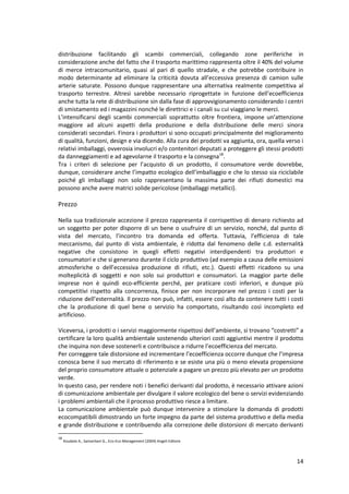 14
distribuzione facilitando gli scambi commerciali, collegando zone periferiche in
considerazione anche del fatto che il trasporto marittimo rappresenta oltre il 40% del volume
di merce intracomunitario, quasi al pari di quello stradale, e che potrebbe contribuire in
modo determinante ad eliminare la criticità dovuta all’eccessiva presenza di camion sulle
arterie saturate. Possono dunque rappresentare una alternativa realmente competitiva al
trasporto terrestre. Altresì sarebbe necessario riprogettate in funzione dell’ecoefficienza
anche tutta la rete di distribuzione sin dalla fase di approvvigionamento considerando i centri
di smistamento ed i magazzini nonché le direttrici e i canali su cui viaggiano le merci.
L’intensificarsi degli scambi commerciali soprattutto oltre frontiera, impone un’attenzione
maggiore ad alcuni aspetti della produzione e della distribuzione delle merci sinora
considerati secondari. Finora i produttori si sono occupati principalmente del miglioramento
di qualità, funzioni, design e via dicendo. Alla cura dei prodotti va aggiunta, ora, quella verso i
relativi imballaggi, ovverosia involucri e/o contenitori deputati a proteggere gli stessi prodotti
da danneggiamenti e ad agevolarne il trasporto e la consegna18
.
Tra i criteri di selezione per l’acquisto di un prodotto, il consumatore verde dovrebbe,
dunque, considerare anche l’impatto ecologico dell’imballaggio e che lo stesso sia riciclabile
poiché gli imballaggi non solo rappresentano la massima parte dei rifiuti domestici ma
possono anche avere matrici solide pericolose (imballaggi metallici).
Prezzo
Nella sua tradizionale accezione il prezzo rappresenta il corrispettivo di denaro richiesto ad
un soggetto per poter disporre di un bene o usufruire di un servizio, nonché, dal punto di
vista del mercato, l’incontro tra domanda ed offerta. Tuttavia, l’efficienza di tale
meccanismo, dal punto di vista ambientale, è ridotta dal fenomeno delle c.d. esternalità
negative che consistono in quegli effetti negativi interdipendenti tra produttori e
consumatori e che si generano durante il ciclo produttivo (ad esempio a causa delle emissioni
atmosferiche o dell’eccessiva produzione di rifiuti, etc.). Questi effetti ricadono su una
molteplicità di soggetti e non solo sui produttori e consumatori. La maggior parte delle
imprese non è quindi eco-efficiente perché, per praticare costi inferiori, e dunque più
competitivi rispetto alla concorrenza, finisce per non incorporare nel prezzo i costi per la
riduzione dell’esternalità. Il prezzo non può, infatti, essere così alto da contenere tutti i costi
che la produzione di quel bene o servizio ha comportato, risultando così incompleto ed
artificioso.
Viceversa, i prodotti o i servizi maggiormente rispettosi dell’ambiente, si trovano “costretti” a
certificare la loro qualità ambientale sostenendo ulteriori costi aggiuntivi mentre il prodotto
che inquina non deve sostenerli e contribuisce a ridurre l’ecoefficienza del mercato.
Per correggere tale distorsione ed incrementare l’ecoefficienza occorre dunque che l’impresa
conosca bene il suo mercato di riferimento e se esiste una più o meno elevata propensione
del proprio consumatore attuale o potenziale a pagare un prezzo più elevato per un prodotto
verde.
In questo caso, per rendere noti i benefici derivanti dal prodotto, è necessario attivare azioni
di comunicazione ambientale per divulgare il valore ecologico del bene o servizi evidenziando
i problemi ambientali che il processo produttivo riesce a limitare.
La comunicazione ambientale può dunque intervenire a stimolare la domanda di prodotti
ecocompatibili dimostrando un forte impegno da parte del sistema produttivo e della media
e grande distribuzione e contribuendo alla correzione delle distorsioni di mercato derivanti
18
Koudate A., Samaritani G., Eco-Eco Management (2004) Angeli Editore
 