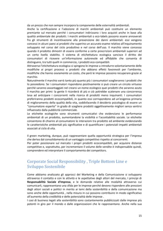 15
da un prezzo che non sempre incorpora la componente delle esternalità ambientali.
Anche la certificazione e l’adozione di marchi ambientali può costituire un elemento
premiante sul mercato perché i consumatori indirizzano i loro acquisti anche in base alla
qualità ambientale dei prodotti. I marchi ambientali o eco-labels possono essere annoverati
fra gli strumenti di incentivazione alla prevenzione dei danni ambientali: essi vengono
concessi in alcuni paesi ai prodotti che superino un accurato esame relativo all’inquinamento
sviluppato nel corso del ciclo produttivo e nel corso dell’uso. Il marchio viene concesso
quando il prodotto dimostri di essere conforme a certe prescrizioni ambientali superiori ad
un certo livello stabilito. Il sistema di etichettatura ecologica sancisce il diritto dei
consumatori di ricevere un’informazione autorevole ed affidabile che consenta di
distinguere, tra tutti quelli in commercio, i prodotti eco-compatibili.
Attraverso l’etichettatura ecologica si spingono le imprese a introdurre volontariamente delle
modifiche ai propri processi o prodotti che abbiano effetti favorevoli per l’ambiente,
modifiche che hanno ovviamente un costo, che però le imprese possono recuperare grazie al
marchio.
Naturalmente il marchio varrà tanto più quanto più i consumatori sceglieranno i prodotti che
lo possiedono. Se i consumatori rispondono positivamente si può creare un circolo virtuoso
perché saranno avvantaggiati nel crearsi un nome ecologico quei prodotti che avranno avuto
il marchio per primi: la gente li ricorderà di più e ciò potrebbe scatenare una concorrenza
tesa ad anticipare i concorrenti nella ricerca di prodotti meno inquinanti. I consumatori
preferiranno prodotti ecocompatibili, in quanto essi corrispondono ad un’esigenza primaria
di miglioramento della qualità della vita, soddisfacendo il desiderio psicologico di essere un
“consumatore esperto” in grado di scegliere prodotti oggettivamente migliori senza sentirsi
influenzato dalla pubblicità commerciale.
Le etichette ecologiche sono strumenti comunicativi che evidenziano le performance
ambientali di un prodotto, aumentandone la visibilità e l’accettabilità sociale. Le etichette
consentono di chiarire al consumatore le interazioni tra prodotto ed ambiente evidenziando
le caratteristiche ambientali più significative e di quantificare i potenziali impatti ambientali
associati al ciclo di vita.
Il green marketing, dunque, può rappresentare quella opportunità strategica per l’impresa
che deriva dal consolidamento di un vantaggio competitivo rispetto ai concorrenti.
Per poter posizionare sul mercato i propri prodotti ecocompatibili, per acquisire distanze
competitive e, soprattutto, per incrementare il volume delle vendite è indispensabile quindi,
comprendere ed interpretare il comportamento dei competitors.
Corporate Social Responsibility , Triple Bottom Line e
Sviluppo Sostenibile
Come abbiamo analizzato gli approcci del Marketing e della Comunicazione si sviluppano
attraverso il contatto e con le attività e le aspettative degli attori del mercato, I principi di
Responsabilità Sociale d'Impresa, e le domande relative alle modalità attraverso cui
comunicarli, rappresentano una sfida per le imprese perché devono rispondere alle pressioni
degli attori sociali e politici in merito ai temi della sostenibilità e della comunicazione ma
sono anche delle opportunità , nella misura in cui possono contribuire in modo significativo
all'aumento della credibilità e delle potenzialità delle imprese .
I casi di business legati alla sostenibilità sono costantemente pubblicizzati dalle imprese più
potenti in giro per il mondo e dalle organizzazioni che le rappresentano. Anche nella sua
 