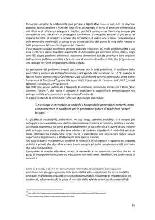 16
forma più semplice, la sostenibilità può portare a significativi risparmi sui costi. Le imprese
possono, quindi, cogliere i frutti dei loro sforzi ad esempio in tema di gestione differenziata
dei rifiuti e di efficienza energetica. Inoltre, poiché i consumatori diventano sempre più
consapevoli della necessità di proteggere l'ambiente, si rivolgono sempre di più verso le
imprese fornitrici di prodotti e servizi che dimostrano di avere una precisa consapevolezza
delle tematiche ambientali, e questo è un fattore positivo dal punto di vista delle vendite e
della percezione del marchio da parte del mercato.
L'espressione sviluppo sostenibile diventa popolare negli anni '80 ma le problematiche a cui
essa si riferisce erano diventate argomento di discussione già vent'anni prima. Infatti, negli
anni '60 alcuni problemi ambientali assunsero dimensioni tali da provocare forti reazioni
dell'opinione pubblica mondiale e la creazione di movimenti ambientalisti, che proponevano
una radicale revisione del paradigma della crescita
La percezione del problema diventò poi comune con la crisi petrolifera. II problema della
sostenibilità ambientale entrò ufficialmente nell'agenda internazionale nel 1972, quando le
Nazioni Unite promossero la Conferenza ONU sull'ambiente umano, conosciuta anche come
Conferenza di Stoccolma19
, grazie alla quale iniziò il processo di creazione delI'UNEP (United
Nations Environmental Programme).
Nel 1987 poi, venne pubblicato il Rapporto Brundtland, conosciuto anche con il titolo "Our
Common Future"20
, che aveva il compito di analizzare le possibilità di armonizzazione tra
sviluppo sociale ed economico e protezione dell'ambiente.
In esso è contenuta la definizione "ufficiale" di sviluppo sostenibile:
"Lo sviluppo è sostenibile se soddisfa i bisogni delle generazioni presenti senza
compromettere le possibilità per le generazioni future di soddisfare i propri
bisogni."
Il concetto di sostenibilità ambientale, nel suo lungo percorso evolutivo, si è sempre più
coniugato con la valorizzazione dell'interconnessione tra sfera economica, politica e sociale.
La crescita economica ha perso però gradualmente la sua centralità a favore di una visione
dello sviluppo come processo che deve adattarsi al contesto, rispettando i modelli di sviluppo
locali, ottimizzando l'allocazione delle risorse e garantendo alle generazioni future uguali
opportunità di godimento e sfruttamento delle risorse naturali.
Alla luce di questi mutamenti, è evidente la necessità di ridisegnare il rapporto tra soggetti
pubblici e privati, che dovrebbe essere basato sempre più sulla complementarietà piuttosto
che sulla competizione.
Con questo si intende affermare, infatti, la necessità di un approccio specifico che sia in
grado di incorporare formazione ed educazione non solo verso i lavoratori, ma anche verso la
comunità.
Come si è detto, le scelte del consumatore informato, responsabile e consapevole
contribuiscono al raggiungimento della sostenibilità attraverso il mercato in tre modalità
principali: migliorando la qualità della vita dei consumatori, riducendo gli impatti sociali ed
ambientali, ed aumentando la quota di mercato delle aziende orientate alla sostenibilità.
19
Vedi anche http://www.cooperazioneallosviluppo.esteri.it/pdgcs/italiano/Millennium/pdf/26principi.pdf
20
Testo completo http://www.un-documents.net/wced-ocf.htm
 