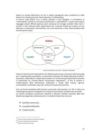 17
Questi tre concetti definiscono ciò che in ambito manageriale viene considerata la triple
bottom line: People (persone), Planet (pianeta), e Profit(profitto).
Il termine Triple Bottom Line, è spesso attribuito a John Elkington, il co-fondatore di
"Sustainability" (società di consulenza specializzata in sostenibilità)21
, il quale scelse questo
linguaggio proprio affinché potesse essere compreso dai manager aziendali. Man mano il
termine è stato utilizzato dalle organizzazioni per numerose finalità ed è giunto ad una
diffusione e condivisione internazionale, così come testimonia il Libro Verde prodotto dalla
Commissione Europea.
Ulteriori riferimenti alla Triple bottom Line (fig.6) possono essere rintracciati nelle linee guida
per il reporting della sostenibilità, un documento realizzato dal Global Reporting Initiative22
(Istituzione indipendente, fondata dalla Coalition for Environmental Responsible Economies
in partnership con l'United Nations Environment Programme)23
, al fine di rendere la
rendicontazione della performance ambientale e sociale delle imprese rigorosa,
confrontabile e verificabile, al pari dei rendiconti finanziari ed economici.
Così, nel lessico quotidiano della business community internazionale, con TBL si indica una
metodologia di approccio integrato che rendiconta le prestazioni aziendali sotto tre profili.
Le imprese sviluppano investimenti sostenibili e decisioni societarie partendo dalla base
(bottom) perseguendo simultaneamente i tre obiettivi (triple line), che sono:
 Il profitto economico,
 La qualità ambientale,
 L’equità sociale.
21
Vedi anche www.sustainability.com/team/john-elkington
22
Vedi anche www.globalreporting.org/Home
23
Vedi anche http://www.unep.org/
Figura 6 Triple Bottom Line Fonte: J. Elkington Sustainibility
 