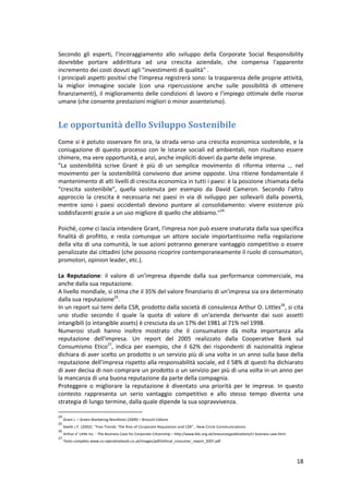 18
Secondo gli esperti, l'incoraggiamento allo sviluppo della Corporate Social Responsibility
dovrebbe portare addirittura ad una crescita aziendale, che compensa l'apparente
incremento dei costi dovuti agli "investimenti di qualità" .
I principali aspetti positivi che l'impresa registrerà sono: la trasparenza delle proprie attività,
la miglior immagine sociale (con una ripercussione anche sulle possibilità di ottenere
finanziamenti), il miglioramento delle condizioni di lavoro e l'impiego ottimale delle risorse
umane (che consente prestazioni migliori o minor assenteismo).
Le opportunità dello Sviluppo Sostenibile
Come si è potuto osservare fin ora, la strada verso una crescita economica sostenibile, e la
coniugazione di questo processo con le istanze sociali ed ambientali, non risultano essere
chimere, ma vere opportunità, e anzi, anche impliciti doveri da parte delle imprese.
"La sostenibilità scrive Grant è più di un semplice movimento di riforma interna … nel
movimento per la sostenibilità convivono due anime opposte. Una ritiene fondamentale il
mantenimento di alti livelli di crescita economica in tutti i paesi: è la posizione chiamata della
"crescita sostenibile", quella sostenuta per esempio da David Cameron. Secondo l'altro
approccio la crescita è necessaria nei paesi in via di sviluppo per sollevarli dalla povertà,
mentre sono i paesi occidentali devono puntare al consolidamento: vivere esistenze più
soddisfacenti grazie a un uso migliore di quello che abbiamo."24
Poiché, come ci lascia intendere Grant, l'impresa non può essere snaturata dalla sua specifica
finalità di profitto, e resta comunque un attore sociale importantissimo nella regolazione
della vita di una comunità, le sue azioni potranno generare vantaggio competitivo o essere
penalizzate dai cittadini (che possono ricoprire contemporaneamente il ruolo di consumatori,
promotori, opinion leader, etc.).
La Reputazione: il valore di un'impresa dipende dalla sua performance commerciale, ma
anche dalla sua reputazione.
A livello mondiale, si stima che il 35% del valore finanziario di un'impresa sia ora determinato
dalla sua reputazione25
.
In un report sui temi della CSR, prodotto dalla società di consulenza Arthur O. Littles26
, si cita
uno studio secondo il quale la quota di valore di un'azienda derivante dai suoi assetti
intangibili (o intangible assets) è cresciuta da un 17% del 1981 al 71% nel 1998.
Numerosi studi hanno inoltre mostrato che il consumatore dà molta importanza alla
reputazione dell'impresa. Un report del 2005 realizzato dalla Cooperative Bank sul
Consumismo Etico27
, indica per esempio, che il 62% dei rispondenti di nazionalità inglese
dichiara di aver scelto un prodotto o un servizio più di una volta in un anno sulla base della
reputazione dell'impresa rispetto alla responsabilità sociale, ed il 58% di questi ha dichiarato
di aver decisa di non comprare un prodotto o un servizio per più di una volta in un anno per
la mancanza di una buona reputazione da parte della compagnia.
Proteggere o migliorare la reputazione è diventato una priorità per le imprese. In questo
contesto rappresenta un serio vantaggio competitivo e allo stesso tempo diventa una
strategia di lungo termine, dalla quale dipende la sua sopravvivenza.
24
Grant J. – Green Marketing Manifesto (2009) – Brioschi Editore
25
Keefe J.F. (2002). "Five Trends: The Rise of Corporate Reputation and CSR" , New Circle Communications
26
Arthur o’ Little inc. - The Business Case for Corporate Citizenship – http://www.bitc.org.uk/resourcesjpubiications/cr business case.html
27
Testo completo www.co-operativebank.co.uk/images/pdf/ethical_consumer_report_2007.pdf
 