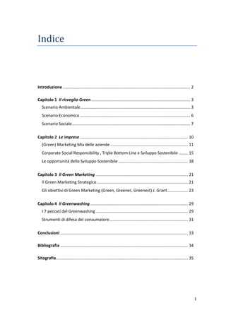 1
Indice
Introduzione................................................................................................................ 2
Capitolo 1 Il risveglio Green....................................................................................... 3
Scenario Ambientale................................................................................................ 3
Scenario Economico................................................................................................. 6
Scenario Sociale........................................................................................................ 7
Capitolo 2 Le imprese............................................................................................... 10
(Green) Marketing Mix delle aziende .................................................................... 11
Corporate Social Responsibility , Triple Bottom Line e Sviluppo Sostenibile ........ 15
Le opportunità dello Sviluppo Sostenibile ............................................................. 18
Capitolo 3 Il Green Marketing ................................................................................. 21
Il Green Marketing Strategico................................................................................ 21
Gli obiettivi di Green Marketing (Green, Greener, Greenest) J. Grant.................. 23
Capitolo 4 Il Greenwashing...................................................................................... 29
I 7 peccati del Greenwashing................................................................................. 29
Strumenti di difesa del consumatore..................................................................... 31
Conclusioni ................................................................................................................ 33
Bibliografia ................................................................................................................ 34
Sitografia.................................................................................................................... 35
 