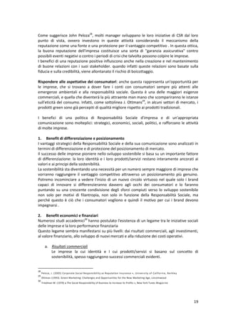 19
Come suggerisce John Peloza28
, molti manager sviluppano le loro iniziative di CSR dal loro
punto di vista, ovvero investono in queste attività considerando il meccanismo della
reputazione come una fonte e una protezione per il vantaggio competitivo . In questa ottica,
la buona reputazione dell'impresa costituisce una sorta di "garanzia assicurativa" contro
possibili eventi negativi o contro i periodi di crisi che talvolta possono colpire le imprese.
I benefici di una reputazione positiva influiscono anche nella creazione e nel mantenimento
di buone relazioni con i suoi stakeholder. quando infatti queste relazioni sono basate sulla
fiducia e sulla credibilità, viene allontanato il rischio di boicottaggio.
Rispondere alle aspettative dei consumatori: anche questa rappresenta un'opportunità per
le imprese, che si trovano a dover fare i conti con consumatori sempre più attenti alle
emergenze ambientali e alla responsabilità sociale. Questa è una delle maggiori esigenze
commerciali, e quella che diventerà la più attraente man mano che scompariranno le istanze
sull'eticità del consumo. Infatti, come sottolinea J. Ottmans29
, in alcuni settori di mercato, i
prodotti green sono già percepiti di qualità migliore rispetto ai prodotti tradizionali.
I benefici di una politica di Responsabilità Sociale d'impresa e di un'appropriata
comunicazione sono molteplici: strategici, economici, sociali, politici, e rafforzano le attività
di molte imprese.
1. Benefit di differenziazione e posizionamento
I vantaggi strategici della Responsabilità Sociale e della sua comunicazione sono analizzati in
termini di differenziazione e di protezione del posizionamento di mercato.
Il successo delle imprese pioniere nello sviluppo sostenibile si basa su un importante fattore
di differenziazione: la loro identità e i loro prodotti/servizi restano interamente ancorati ai
valori e ai principi della sostenibilità.
La sostenibilità sta diventando una necessità per un numero sempre maggiore di imprese che
vorranno raggiungere il vantaggio competitivo attraverso un posizionamento più genuino.
Potremo incominciare a vedere l'inizio di un nuovo circolo virtuoso nel quale solo i brand
capaci di innovare si differenzieranno davvero agli occhi dei consumatori e lo faranno
puntando su una crescente condivisione degli sforzi compiuti verso lo sviluppo sostenibile
non solo per motivi di filantropia, non solo in funzione della Responsabilità Sociale, ma
perché questo è ciò che i consumatori vogliono e quindi il motivo per cui i brand devono
impegnarsi .
2. Benefit economici e finanziari
Numerosi studi accademici30
hanno postulato l'esistenza di un legame tra le iniziative sociali
delle imprese e la loro performance finanziaria
Questo legame sembra manifestarsi su più livelli: dai risultati commerciali, agli investimenti,
al valore finanziario, allo sviluppo di nuovi mercati e alla riduzione dei costi operativi.
a. Risultati commerciali
Le imprese la cui identità e I cui prodotti/servizi si basano sul concetto di
sostenibilità, spesso raggiungono successi commerciali evidenti.
28
Peloza, J. (2005) Corporate Social Responsibility as Reputation Insurance », University of California, Berkley
29
Ottman J (1993). Green Marketing: Challenges and Opportunities for the New Marketing Age, Lincolnwood
30
Friedman M. (1970) a The Social Responsibility of Business to Increase its Profits », New York Tunes Magazine
 