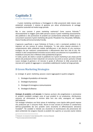 21
Capitolo 3
Il Green Marketing
Il green marketing contribuisce a fronteggiare le sfide provenienti dalle istanze socio
ambientali orientando il sistema di gestione pro attivo all’ottenimento di vantaggi
competitivi sostenibili nel medio-lungo periodo.
Ma in cosa consiste il green marketing realmente? Come osserva Polonsky 31
sfortunatamente la maggior parte delle persone associa il green marketing esclusivamente
alla pubblicità e alla promozione di prodotti con caratteristiche ambientali. Molto spesso i
consumatori associano il green marketing alle parole: Phosphate Free, Recyclable, Refillable,
Ozone Friendly ed Environmentally Friendly.
L’approccio superficiale e quasi frettoloso di fronte a noti e conclamati problemi è da
imputarsi ad una carenza di cultura d’ambiente: “in tale ottica diventa prioritario il
comportamento della collettività indotto dall’affermarsi e dal divenire di una coscienza
ecologica che per realizzarsi compiutamente e diffusamente deve farsi stile di vita. Per
mettere in atto comportamenti innovativi occorre altresì una selezione tra le possibilità e le
modalità di consumo che si riflettano nella quotidianità di ognuno.
In realtà, quindi, dei claims si avvale la pubblicità ma il green marketing è più ampio perché
attiene alla produzione di beni industriali e di consumo ma anche ai servizi: pertanto richiede
nuove strategie di gestione e di mercato in grado di affrontare le sfide provenienti dal
mercato ed in grado di raggiungere e consolidare soddisfacenti risultati nel lungo periodo.
Il Green Marketing Strategico
Le strategie di green marketing possono essere raggruppate in quattro categorie:
1. Strategie di prodotto o di mercato
2. Strategie di processo
3. Strategie di immagine o comunicazione
4. Strategie di alleanza
Strategie di prodotto o di mercato: le imprese puntano alla progettazione e promozione
di prodotti cosiddetti ecologici ossia di quei prodotti la cui produzione, distribuzione,
consumo ed eliminazione al termine della loro vita utile, avvengono nel rispetto
dell’ambiente.
Tali strategie richiedono una forte azione di marketing e sono tipiche delle grandi imprese
che producono per il consumo finale. Alcune di esse cercano di sfruttare la caratteristica
dell’eco-compatibilità dei loro prodotti come strumento di differenziazione attraverso
l’ecolabel32
. Per ecolabel si intende uno strumento di incentivazione alla prevenzione dei
danni ambientali che vengono rilasciati ai prodotti che superino un accurato esame relativo
31
Polonsky M. J An Introduction To Green Marketing (1994) – University of Newcastle
32
http://ec.europa.eu/environment/ecolabel/
 