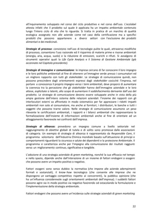 22
all’inquinamento sviluppato nel corso del ciclo produttivo e nel corso dell’uso. L’ecolabel
attesta infatti che il prodotto sul quale è applicata ha un impatto ambientale contenuto
lungo l’intero ciclo di vita che lo riguarda. Si tratta in pratica di un marchio di qualità
ecologica assegnato non alle aziende come nel caso della certificazione ma a specifici
prodotti che possono appartenere a diversi settori con l’esclusione dei prodotti
alimentari e dei medicinali.
Strategie di processo: consistono nell’uso di tecnologie pulite le quali, attraverso modifiche
di processo, consentono l’uso razionale ed il risparmio di materie prime e risorse ambientali
(energia, aria, acqua, suolo) e la riduzione di emissioni, scarichi e rifiuti. Si avvalgono di
strumenti operativi quali la Life Cycle Analysis e il Sistema di Gestione Ambientale (già
accennate nel Capitolo precedente).
Strategie di immagine e comunicazione: le imprese cercano di far conoscere il loro impegno
e le loro politiche ambientali al fine di ottenere un’immagine verde presso i consumatori ed
un migliore rapporto con tutti gli stakeholder. Le strategie di comunicazione quindi, non
possono prescindere dagli orientamenti espressi dagli stakeholder cosicché l’impresa, nel
portare a conoscenza il proprio impegno verso i temi ambientali, deve proporsi di aumentare
la coerenza tra la percezione che gli stakeholder hanno dell’immagine aziendale e le loro
attese, esplicitate o latenti, allo scopo di aumentare il soddisfacimento derivante dall’uso del
prodotto. Le strategie di comunicazione devono essere sviluppate anche in vista della più
ampia gestione dell’intero sistema delle relazioni aziendali: l’insieme dei rapporti con gli
interlocutori esterni va affrontato in modo sistematico per far apprezzare i ridotti impatti
ambientali non solo al consumatore, ma anche ai fornitori, i distributori, le banche e tutti i
soggetti che possono trarne valore. Nelle strategie di comunicazione assumono un peso
rilevante le certificazioni ambientali, i rapporti e i bilanci ambientali che rappresentano la
formalizzazione dell’insieme di informazioni ambientali anche al fine di orientare ad un
atteggiamento favorevole nei confronti dell’impresa.
Strategie di alleanza: prevedono un impegno comune a livello settoriale nel
raggiungimento di obiettivi globali di tutela e di solito sono promosse dalle associazioni
di categoria. Un esempio di strategia di alleanza è rappresentato da Responsible Care, il
programma volontario dell’Industria Chimica mondiale basato sull’attuazione di principi e
comportamenti riguardanti la sicurezza e salute dei dipendenti e la protezione Ambientale. Il
programma si caratterizza anche per l’impegno alla comunicazione dei risultati raggiunti
verso un miglioramento continuo, significativo e tangibile.
L’adozione di una strategia aziendale di green marketing, nonché la sua efficacia nel tempo
e nello spazio, dipende anche dall’interazione di un insieme di fattori endogeni o esogeni
che possono avere un impatto positivo o negativo.
Fattori esogeni sono senza dubbio la normativa (che impone alle aziende adempimenti
formali e sostanziali), il know- how tecnologico (che consente alle imprese che ne
dispongono un vantaggio competitivo rispetto ai concorrenti), la pubblica opinione (che
ha un’influenza considerevole sugli orientamenti ambientali dell’impresa). I suddetti fattori
possono agire sia in modo positivo sia negativo favorendo od ostacolando la formulazione e
l’implementazione della strategia ambientale.
Fattori endogeni che possono avere un’incidenza sulle strategie aziendali di green marketing
 