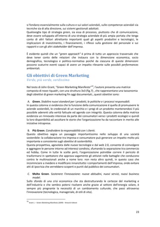 23
si fondano essenzialmente sulla cultura e sui valori aziendali, sulle competenze aziendali sia
tecniche sia di alta direzione, sui sistemi gestionali adottati.
Qualsivoglia tipo di strategia green, sia essa di processo, piuttosto che di comunicazione,
deve essere sviluppata all’interno di una strategia aziendale di più ampia portata che tenga
conto di altri fattori altrettanto importanti quali gli aspetti produttivi e tecnologici, le
implicazioni di investimento, i finanziamenti, i riflessi sulla gestione del personale e sui
rapporti e con gli altri stakeholder dell’impresa.
È evidente quindi che un “green approach” è prima di tutto un approccio trasversale che
deve tener conto delle relazioni che instaura con la dimensione economica, socio
demografica, tecnologica e politico-normativa poiché da ciascuna di queste dimensioni
possono scaturire eventi capaci di avere un impatto rilevante sulle possibili performances
ambientali.
Gli obiettivi di Green Marketing
Verde, più verde, verdissimo
Nel testo di John Grant, "Green Marketing Manifesto"33
, l'autore presenta una matrice
composta di nove riquadri, con una struttura 3x3 (fig.7) , che rappresentano una tassonomia
degli obiettivi di green marketing fin oggi documentati., questi obiettivi sono:
A. Green. Stabilire nuovi standard per i prodotti, le politiche e i processi responsabili.
In questa colonna si evidenzia che la funzione della comunicazione é quella di promuovere le
aziende sostenibili, le credenziali di un marchio e i pregi di un prodotto mantenendosi il più
possibile aderenti alla verità fattuale ed agendo con integrità. Questa colonna della matrice
evidenzia un rinnovato interesse da parte dei consumatori verso i prodotti ecologici e quindi
la loro disponibilità ad ascoltare le storie che l'organizzazione ha da raccontare in merito alle
iniziative intraprese.
B. Più Green. Condividere la responsabilità con i clienti.
Questo obiettivo segna un passaggio importantissimo nello sviluppo di una società
sostenibile: la collaborazione tra impresa e consumatore può generare un impatto molto più
importante e consistente sugli obiettivi di sostenibilità.
Questa prospettiva, agevolata dalle nuove tecnologie e dal web 2.0, consente di coinvolgere
e aggregare le persone intorno ad interessi condivisi, sfumando la separazione tra commercio
ed hobby. Come in tutte le scelte però, l'organizzazione potrebbe correre il pericolo di
trasformarsi in spettatore che approva vagamente gli attivisti nelle battaglie che conducono
contro le multinazionali anche a nome loro: non resta altro quindi, in questo caso che
incominciare a rivedere e modificare innanzitutto i comportamenti dell'impresa, onde evitare
atti di ipocrisia che verrebbero scoperti e puniti dal pubblico dei consumatori.
C. Molto Green. Sostenere l'innovazione: nuove abitudini, nuovi servizi, nuovi business
model.
Sullo sfondo di una crisi economica che sta destrutturando le certezze del marketing e
dell'industria e che sembra potersi risolvere anche grazie al settore dell'energia solare, è
sempre più pregnante la necessità di un cambiamento culturale, che passi attraverso
l'innovazione (tecnologica, manageriale, di stili di vita).
33
Grant J. – Green Marketing Manifesto (2009) – Brioschi Editore
 