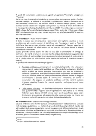 25
A questi stili comunicativi possono essere aggiunti un approccio “Framing” o un approccio
“Pointing”.
Nel primo caso, le strategie di marketing e comunicazione punteranno a rendere familiari,
intuitive e semplici le politiche di innovazione, o proporre uno scenario alternativo ad un
altro estraneo e minaccioso. Nel secondo invece, si offrono esempi specifici, come ad
esempio General Electric con il progetto Ecomaginatian (1,5 miliardi di dollari di investimenti
in ricerca per tecnologie pulite, l'obiettivo di ridurre del 30% l'intensità dei gas serra entro il
2008) o il caso DuPont, che ha tagliato i gas serra del 75% a partire dal 1990, o ancora il caso
BASF, (che ha progettato una casa a energia quasi-zero con un'efficienza dell'80°% superiore
alle case tradizionali).
A2 - Green Sociale – Avere Partner Credibili
Si tratta in questo caso di conquistare i consumatori che vogliono acquistare in modo
sensibilmente più emotivo perché si identificano con l'immagine, i valori e l'identità
dell'offerta. Per non rischiare di cadere però nel greenwashing35
, l'autore suggerisce di
percorrere la strategia di affiancamento ad un marchio che possa donare di riflesso
credenziali di sostenibilità.
Questa proposta sembra essere del tutto in linea con il cambiamento di strategia di
costruzione dei brand, avvenuto in anni recenti, che conduce da strategie di suggestione (ad
esempio l'utilizzo di testimonial per creare associazioni emotive) a strategie di partnership (in
cui la collaborazione tra organizzazioni punta a generare qualcosa di veramente nuovo e
diverso).
In questo quadrante troviamo descritti gli approcci :
a. Approccio certificazione, che comprende appunto tutte le pratiche volte ad acquisire
e comunicare le credenziali di qualità ed eco-efficienza dell'organizzazione. Gli effetti
positivi prodotti da questo approccio intervengono non solo su produttori e
rivenditori (spingendolo ad acquisire comportamenti responsabili) ma creano anche
una scelta laddove prima non c'era (il consumatore potrebbe tenere in maggiore
considerazione i prodotti dotati di certificazione ambientale). Di contro, il
consumatore che acquista un prodotto certificato potrebbe sentirsi piuttosto
virtuoso e tralasciare l'impatto che i restanti prodotti o i suoi comportamenti hanno
sull'ambiente;
b. Cause-Related Marketing , che permette di collegare un marchio all'idea di "fare la
cosa giusta" tramite il rapporto con un'organizzazione non profit e le sue finalità.
Tuttavia iI punto debole del CRM sembra essere che la sua efficacia possa essere
direttamente proporzionale alla popolarità della causa promossa, ma rimane uno
strumento molto efficace per la costruzione del brand e della loyalty.
A3 - Green Personale - Sottolineare i vantaggi collaterali
L'autore evidenzia come la USP (Unique Selling Proposition)36
tradizionalmente utilizzata
nelle campagne pubblicitarie per risaltare la proposta distintiva del prodotto X rispetto agli
altri prodotti della stessa categoria (in mercati con poche reali differenziazioni) non sia più
adeguata ad affrontare la sfida del green marketing, che al contrario, dovrebbe puntare ad
evidenziare i vantaggi collaterali che l'uso del prodotto/servizio comportano (vantaggi sociali,
economici, politici dal risparmio alla resistenza, alla genuinità).
35
Vedi cap.4
36
Vedi anche it.wikipedia.org/wiki/Unique_selling_proposition
 