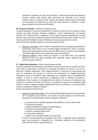 27
all'offerta di prodotti nati sulla stessa filosofia. Il dilemma principale dell'approccio
inclusivo consiste nelle reazioni delle community nel momento in cui i marchi
vengono ceduti o acquisti da altre imprese, più spesso multinazionali, provocando
una sensazione di tradimento da parte del brand (perché il pubblico si ritiene
davvero padrone del marchio dell'azienda).
B3- Più green Personale – Cambiare le abitudini d’uso
In questo quadrante si esamina la possibilità di chiedere al cliente come si comporta e quali
reazioni avrà dopo l'acquisto. Possiamo modificare i nostri comportamenti, ad esempio
lavando a 30° il bucato come ci suggerisce “Ariel”, oppure possiamo abbandonare consumi
dannosi. Non è però una strategia di semplice implementazione per diversi motivi, tra cui la
mancanza di idee intelligenti su azioni fattibili per le persone e pertinenti ai marchi.
Anche all'interno di questa categoria ci sono due approcci distinti:
a. Approccio convertire, cioè stimolare comportamenti più compatibili garantendo di
minimizzare costi (anche se sono ammessi leggeri sovraprezzi) in fatica e sacrificio.
Queste alternative possono essere usate per differenziare un servizio aumentandone
l'attrattività agli occhi di chi ha motivazioni etiche ed ambientali.
b. Approccio tagliare, ovvero ridurre gli acquisti e l'uso delle merci, una proposta
alquanto strana vista dalla prospettiva dei marketing, eppure applicata già con
successo da alcuni pionieri
.
C1 - Molto Green Aziendale – Creare nuovi business concept
In questo quadrante Grant affronta la possibilità di creare nuovi business concept che mirino
nono solo ad ottimizzare la dinamica tra domanda ed offerta di mercato, ma anche a
diminuire l'impatto ambientale. Tutta l'argomentazione è incentrata sul ruolo giocato dal
web nel consentire alle persone di ritornare alla dimensione di villaggio-community
(condizione persa con l'avvento della modernità) con modalità nuove e probabilmente
inaudite. In seno ai marchi tradizionali le piattaforme web di software connettivo e
collaborativo hanno portato al coinvolgimento del cliente nel processo di produzione (ad
esempio le recensioni dei lettori di Amazon, o la Fabbrica di Lego con kit progettati dagli
utenti). Si tratta di cogliere al meglio l'opportunità insita nel “prosumer”, il suo entusiasmo,
nella sua competenza rispetto ai prodotti.
Esistono due approcci fondamentali:
a. Approccio produzione sociale, la cui innovatività dovrebbe essere fonte di ispirazione
per chi progetta nuovi business. AI successo di questo approccio contribuiscono,
soprattutto se implementato via web, le seguenti condizioni:
1, La presenza di un software applicativo ben definito, e che non tema rivali;
2. Entusiasmo condiviso;
3, Utility e piattaforme intuitive e di facile utilizzo;
4. Stimolare la creatività delle masse;
5. Favorire i contributi degli utenti;
6. Community e advocacy;
7. Legare ciò che accade nel web con la vita reale.
Si veda il successo generato da progetti come Linux, il popolare sistema operativo
open source gratuito e sviluppato con il contributo volontario di numerosissimi
esperti di informatica e programmazione;
 