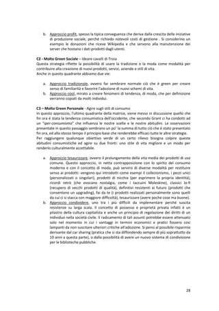 28
b. Approccio profit, spesso la tipica conseguenza che deriva dalla crescita delle iniziative
di produzione sociale, perché richiedo notevoli costi di gestione . Si considerino un
esempio le donazioni che riceve Wikipedia e che servono alla manutenzione dei
server che hostano i dati prodotti dagli utenti.
C2 - Molto Green Sociale – Ideare cavalli di Troia
Questa strategia riflette la possibilità di usare la tradizione o la moda come modalità per
contribuire alla creazione di nuovi prodotti, servizi, aziende e stili di vita.
Anche in questo quadrante abbiamo due vie:
a. Approccio tradizionale, ovvero far sembrare normale ciò che è green per creare
senso di familiarità e favorire l'adozione di nuovi schemi di vita.
b. Approccio cool, mirato a creare fenomeni di tendenza, di moda, che per definizione
verranno copiati da molti individui.
C3 – Molto Green Personale - Agire sugli stili di consumo
In questo approccio, l'ultimo quadrante della matrice, viene messo in discussione quello che
fin ora è stata la tendenza consumistica dell'occidente, che secondo Grant ci ha condotti ad
un “iper-consumismo” che influenza le nostre scelte e le nostre abitudini. Le osservazioni
presentate in questo passaggio sembrano un po’ la summa di tutto ciò che è stato presentato
fin ora, ed allo stesso tempo il principio base che renderebbe efficaci tutte le altre strategie.
Per raggiungere qualunque obiettivo verde di un certo rilievo bisogna colpire queste
abitudini consumistiche ed agire su due fronti: uno stile di vita migliore e un modo per
renderlo culturalmente accettabile.
a. Approccio tesaurizzare, ovvero il prolungamento della vita media dei prodotti di uso
comune. Questo approccio, in netta contrapposizione con lo spirito del consumo
moderno e con il concetto di moda, può servirsi di diverse modalità per restituire
senso ai prodotti: vengono qui introdotti come esempi il collezionismo, i pezzi unici
(personalizzati o singolari), prodotti di nicchia (per esprimere la propria identità),
ricordi retrò (che evocano nostalgia, come i taccuini Moleskine), classici lo-fi
(recupero di vecchi prodotti di qualità), definitivi resistenti ai futuro (prodotti che
consentono un upgrading), fai da te (i prodotti realizzati personalmente sono quelli
da cui ci si stacca con maggiore difficoltà), tesaurizzare (avere poche cose ma buone).
b. Approccio condividere, uno tra i più difficili da implementare perché suscita
resistenze su larga scala. Il concetto di possesso e proprietà privata infatti è un
pilastro della cultura capitalista e anche un principio di regolazione dei diritti di un
individuo nella società civile. Il radicamento di tali assunti potrebbe essere attenuato
solo nel momento in cui i vantaggi in termini economici e pratici fossero cosi
lampanti da non suscitare ulteriori critiche all'adozione. Si pensi al possibile risparmio
derivante dal car sharing (pratica che si sta diffondendo sempre di più soprattutto da
10 anni a questa parte), o dalla possibilità di avere un nuovo sistema di condivisione
per le biblioteche pubbliche.
 