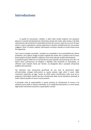 2
Introduzione
In qualità di consumatori, cittadini, e attori della società moderna non possiamo
ignorare il costante bombardamento informativo attuato dai media, dalla stampa e dal Web
relativamente alle tematiche di sostenibilità ed etica dei consumi; spinti da una serie di input
esterni e interni rispondiamo a questo oppressivo e costante martellamento con una sempre
maggiore “fame” di notizie, risposte, informazioni e certezze creando un circolo vizioso senza
fine apparente.
Temi come le energie rinnovabili, i prodotti eco-compatibili e l'eco-sostenibilità del sistema
produttivo, che al giorno d'oggi occupano l'agenda dei media, fino a qualche anno fa erano
preoccupazioni di pochi idealisti e sognatori riuniti nella lotta per la difesa dell'ambiente.
La questione green infatti non è una querelle di nuovo approdo. Già durante gli anni '60 e ‘70
diversi lavori contribuirono ad allargare il dibattito sulle tematiche di sostenibilità, sia
offrendo nuovi impianti teorici per l'analisi, sia divulgando idee e proposte all'opinione
pubblica internazionale.
Tali attenzioni sono pienamente giustificate da una serie di avvenimenti legati
all’incontrollato sviluppo dell’umanità su questo pianeta negli ultimi 3 secoli. Dalla
rivoluzione Industriale ad oggi, l’uomo ha infatti spinto l’acceleratore nella corsa ad un
progresso irrefrenabile trainato dal cieco sfruttamento delle risorse planetarie, portando al
limite i delicati equilibri di mezzi e risorse presenti.
Il principale ruolo di responsabilità in questo processo di sfruttamento di risorse è da
attribuire senza dubbi al sistema Industriale, la cui Leadership decisionale si è ormai estesa
dagli ambiti meramente economici a quelli politici e sociali.
 