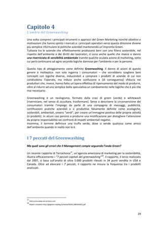 29
Capitolo 4
L’ombra del Greenwashing
Una volta compresi i principali strumenti e approcci del Green Marketing nonché obiettivi e
motivazioni che hanno spinto i mercati e i principali operatori verso questa direzione diviene
più semplice riformulare le politiche aziendali mantenendo un’impronta Green.
Tuttavia tra le aziende che effettivamente producono beni con una filiera sostenibile, nel
rispetto dell’ambiente e dei diritti dei lavoratori, ci sono anche quelle che invece si danno
una riverniciata di sensibilità ambientale tramite qualche oculata azione di marketing, sotto
cui però continuano ad agire secondo logiche dannose per l’ambiente e per le persone.
Questo tipo di atteggiamento viene definito Greenwashing. Il danno di azioni di questo
genere è molteplice: non solo inganna i consumatori – che vorrebbero scegliere beni
concepiti con logiche diverse, inducendoli a comprare i prodotti di aziende di cui non
condividono l’operato, ma induce anche confusione e (di conseguenza) sfiducia nei
produttori che, invece, hanno fatto un’opera effettiva di ripensamento del modo di produrre,
oltre al ridurre ad una semplice bolla speculativa un cambiamento nelle logiche che è più che
mai necessario.
Greenwashing è un neologismo, formato dalla crasi di green (verde) e whitewash
(riverniciare, nel senso di occultare, trasformare). Serve a descrivere la circonvenzione dei
consumatori tramite l’impiego da parte di una compagnia di messaggi, pubblicità,
certificazioni pratiche aziendali e o produttive falsamente definite come ecologiche,
sostenibili, ambientali, ovvero “verdi”, per creare un’immagine positiva delle proprie attività
(o prodotti). In alcuni casi persino a produrre una mistificazione per distogliere l’attenzione
da proprie responsabilità nei confronti di impatti ambientali negativi.
Insomma, il termine definisce una truffa verde, dove si vende qualcosa come amico
dell’ambiente quando in realtà non lo è.
I 7 peccati del Greenwashing
Ma quali sono gli errori che il Management compie seguendo l’onda Green?
Un recente rapporto di Terrachoice37
, un’agenzia americana di marketing per la sostenibilità,
illustra efficacemente i “7 peccati capitali del greenwashing”38
. Il rapporto, il terzo realizzato
dal 2007, si basa sull'analisi di oltre 5.000 prodotti rilevati in 34 punti vendita in USA e
Canada. Oltre ad elencare i 7 peccati, il rapporto ne misura la frequenza tra i prodotti
analizzati.
37
Vedi anche www.terrachoice.com
38
Report completo http://gogreen.myblog.it/media/00/01/389345823.pdf
 