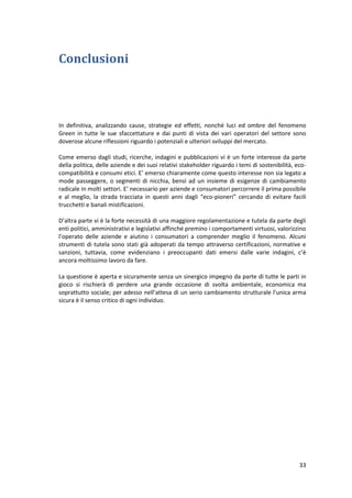 33
Conclusioni
In definitiva, analizzando cause, strategie ed effetti, nonché luci ed ombre del fenomeno
Green in tutte le sue sfaccettature e dai punti di vista dei vari operatori del settore sono
doverose alcune riflessioni riguardo i potenziali e ulteriori sviluppi del mercato.
Come emerso dagli studi, ricerche, indagini e pubblicazioni vi è un forte interesse da parte
della politica, delle aziende e dei suoi relativi stakeholder riguardo i temi di sostenibilità, eco-
compatibilità e consumi etici. E’ emerso chiaramente come questo interesse non sia legato a
mode passeggere, o segmenti di nicchia, bensì ad un insieme di esigenze di cambiamento
radicale in molti settori. E’ necessario per aziende e consumatori percorrere il prima possibile
e al meglio, la strada tracciata in questi anni dagli “eco-pioneri” cercando di evitare facili
trucchetti e banali mistificazioni.
D’altra parte vi è la forte necessità di una maggiore regolamentazione e tutela da parte degli
enti politici, amministrativi e legislativi affinché premino i comportamenti virtuosi, valorizzino
l’operato delle aziende e aiutino i consumatori a comprender meglio il fenomeno. Alcuni
strumenti di tutela sono stati già adoperati da tempo attraverso certificazioni, normative e
sanzioni, tuttavia, come evidenziano i preoccupanti dati emersi dalle varie indagini, c’è
ancora moltissimo lavoro da fare.
La questione è aperta e sicuramente senza un sinergico impegno da parte di tutte le parti in
gioco si rischierà di perdere una grande occasione di svolta ambientale, economica ma
soprattutto sociale; per adesso nell’attesa di un serio cambiamento strutturale l’unica arma
sicura è il senso critico di ogni individuo.
 