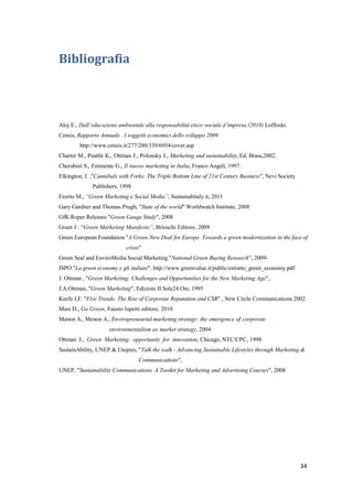 34
Bibliografia
Aloj E., Dall’educazione ambientale alla responsabilità etico–sociale d’impresa (2010) Loffredo.
Censis, Rapporto Annuale . I soggetti economici dello sviluppo 2009
http://www.censis.it/277/280/339/6954/cover.asp
Charter M., Peattle K., Ottman J., Polonsky J., Marketing and sustainability, Ed. Brass,2002.
Cherubini S., Eminente G., Il nuovo marketing in Italia, Franco Angeli, 1997.
Elkington, J. ,"Cannibals with Forks: The Triple Bottom Line of 21st Century Business", Nevi Society
Publishers, 1998
Fiorito M., “Green Marketing e Social Media”, Sustainabitaly.it, 2011
Gary Gardner and Thomas Prugh, "State of the world" Worldwatch Institute, 2008
GfK Roper Releases "Green Gauge Study", 2008
Grant J.: “Green Marketing Manifesto”, Brioschi Editore, 2009
Green European Foundation "A Green New Deal for Europe. Towards a green modernization in the face of
crisis"
Green Seal and EnviroMedia Social Marketing "National Green Buying Research”, 2009-
ISPO "La green economy e gli italiani": http://www.greenvalue.it/public/estratto_green_economy.pdf
J. Ottman , "Green Marketing: Challenges and Opportunities for the New Marketing Age",
J.A.Ottman, "Green Marketing", Edizioni II Sole24 Ore, 1995
Keefe J,F. "Five Trends; The Rise of Corporate Reputation and CSR" , New Circle Communications 2002
Masi D., Go Green, Fausto lupetti editore, 2010
Menon A., Menon A., Enviropreneurial marketing strategy: the emergence of corporate
environmentalism as market strategy, 2004
Ottman J., Green Marketing: opportunity for innovation, Chicago, NTC/CPC, 1998
SustainAbility, UNEP & Utopies, "Talk the walk - Advancing Sustainable Lifestyles through Marketing &
Communications",
UNEP, "Sustainability Communications. A Tooikit for Marketing and Advertising Courses", 2008
 