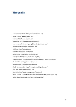35
Sitografia
An Inconvenient Truth: http://www.climatecrisis.net/
Ecocycle: http://www.ecocycle.org
EcoGeek: http://www.ecogeek.com
Energy Star: http://www.eu-energystar.org/it/
Environmental Protection Agency EPA: http://www.epa.gov/
Forestethics: http://www.foresthetics.com
GfK Roper: http://wwwgfk.com/
GreenBiz: http://www.greebiz.com
GreenNormal : http://www.greenormal.com
Greenpeace :http://www.greenpeace.org/italy/
Intergovernment Panel On Climate Change And Water : http://www.ipcc.ch/
New York Times: http://www.nytimes.com
Ninjamarketing : http://ninjamarkketing.it
The Greenwash Index: http://www.greenwashingindex.com/
Viral Beat : http://www.viralbeat.com
Washright: http://www.washright.com/index.html
World Business Council for Sustainable Development: http://www.wbcsd.org
World Resource Institute : http://earthtrends.wri.org/
 