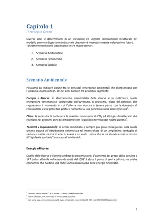 3
Capitolo 1
Il risveglio Green
Diverse sono le determinanti di un inevitabile ed urgente cambiamento strutturale del
modello corrente di gestione industriale che avverrà necessariamente nel prossimo futuro.
Tali determinanti sono classificabili in tre Macro-scenari:
1. Scenario Ambientale
2. Scenario Economico
3. Scenario Sociale
Scenario Ambientale
Possiamo qui indicare alcune tra le principali emergenze ambientali che si presentano per
l’umanità nei prossimi (5-10-20) anni divise in tre principali segmenti:
Energia e Risorse: lo sfruttamento incontrollato delle risorse e in particolare quelle
energetiche testimoniate soprattutto dall’avvenuto, o prossimo, picco del petrolio, che
rappresenta il momento in cui l’offerta non riuscirà a tenere passo con la domanda di
combustibile e che potrebbe portare l’umanità su una pericolosissima crisi regressiva1
.
Clima: la necessità di contenere le massicce immissioni di CO2 ed altri gas climalteranti che
rischiano nei prossimi anni di compromettere l’equilibrio termico del nostro pianeta2
.
Tossicità e inquinamento: le ormai dimostrate e sempre più gravi conseguenze sulla salute
umana dovute all’introduzione sistematica ed incontrollata di un amplissimo ventaglio di
sostanze tossico-nocive in aria, in acqua e nei suoli – tanto che se ne discute ormai in termini
di “epidemia sanitaria” con causali ambientali.
Energia e Risorse
Quello delle risorse é il primo ambito di problematiche. L'aumento del prezzo della benzina a
147 dollari al barile nella seconda metà del 20083
è stato il punto di svolta politico, ma anche
economico che ha dato una forte spinta allo sviluppo delle energie rinnovabili.
1
“Petrolio: siamo in riserva?”, di A. Zecca e C. Zulberti (2006) Kammen DM
2
“Danni collaterali”, di N. Armaroli e V. Balzani (2008) Zanichelli
3
Vedi anche www.corriere.it/economia/08_luglio_11/petrolio_record_2d18ea72-4f39-11dd-932f-00144f02aabc.shtml
 