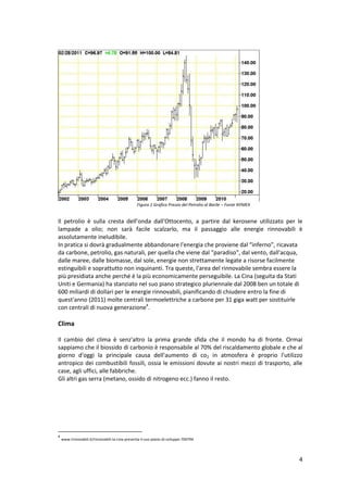 4
Il petrolio è sulla cresta dell’onda dall'Ottocento, a partire dal kerosene utilizzato per le
lampade a olio; non sarà facile scalzarlo, ma il passaggio alle energie rinnovabili è
assolutamente ineludibile.
In pratica si dovrà gradualmente abbandonare l'energia che proviene dal “inferno", ricavata
da carbone, petrolio, gas naturali, per quella che viene dal "paradiso", dal vento, dall'acqua,
dalle maree, dalle biomasse, dal sole, energie non strettamente legate a risorse facilmente
estinguibili e soprattutto non inquinanti. Tra queste, l'area del rinnovabile sembra essere la
più presidiata anche perché è la più economicamente perseguibile. La Cina (seguita da Stati
Uniti e Germania) ha stanziato nel suo piano strategico pluriennale dal 2008 ben un totale di
600 miliardi di dollari per le energie rinnovabili, pianificando di chiudere entro la fine di
quest'anno (2011) molte centrali termoelettriche a carbone per 31 giga watt per sostituirle
con centrali di nuova generazione4
.
Clima
Il cambio del clima è senz'altro la prima grande sfida che il mondo ha di fronte. Ormai
sappiamo che il biossido di carbonio è responsabile al 70% del riscaldamento globale e che al
giorno d'oggi la principale causa dell'aumento di co2 in atmosfera è proprio l'utilizzo
antropico dei combustibili fossili, ossia le emissioni dovute ai nostri mezzi di trasporto, alle
case, agli uffici, alle fabbriche.
Gli altri gas serra (metano, ossido di nitrogeno ecc.) fanno il resto.
4
www.rinnovabili.it/rinnovabili-la-cina-presenta-il-suo-piano-di-sviluppo-700794
Figura 1 Grafico Prezzo del Petrolio al Barile – Fonte NYMEX
 