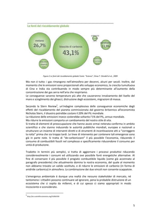 5
Figura 2 Le fonti del riscaldamento globale Fonte: "Science", Drew T. Shindell et al., 2009
Ma non é tutto: i gas rimangono nell'atmosfera per decenni, alcuni per secoli. Inoltre, dal
momento che le emissioni sono proporzionali allo sviluppo economico, la crescita tumultuosa
di Cina e India sta contribuendo in modo sempre più determinante all'aumento della
concentrazione dei gas serra nell'aria che respiriamo.
Le conseguenze saranno temperature più alte che causeranno innalzamento del livello del
mare e scioglimento dei ghiacci, distruzione degli ecosistemi, migrazioni di massa.
Secondo la Stern Review5
, un'indagine complessiva delle conseguenze economiche degli
effetti del riscaldamento del pianeta commissionata dal governo britannico all'economista
Nicholas Stern, il disastro potrebbe costare il 20% del PIL mondiale.
La riduzione delle emissioni invece costerebbe soltanto l'1% del PIL, annuo mondiale.
Ma ridurre le emissioni comporta un cambiamento del nostro stile di vita.
Si tratta di elementi di preoccupazione che hanno avuto ormai reiterata conferma in ambito
scientifico e che stanno inducendo le autorità pubbliche mondiali, europee e nazionali a
strutturare un insieme di interventi diretti e di strumenti di incentivazione atti a “correggere
la rotta” prima che sia troppo tardi. Le linee di intervento per contenere tali emergenze sono
già in parte note. Si tratta di “de-carbonizzare” il più possibile l’economia, riducendo il
consumo di combustibili fossili nel complesso e specificamente riducendone il consumo per
unità di produzione.
Tradotto in termini più semplici, si tratta di aggiornare i processi produttivi riducendo
considerevolmente i consumi ed utilizzando ove possibile fonti energetiche alternative. Al
fine di conservare il più possibile il pregiato combustibile liquido (come già accennato al
paragrafo precedente) che attualmente domina la nostra economia, del quale al momento
non abbiamo trovato un valido sostituto, e di ridurre le emissioni di carbonio (in forma di
anidride carbonica) in atmosfera. La combinazione dei due vincoli non consente scappatoie.
L'emergenza ambientale è dunque una realtà che nessuno stakeholder di mercato, né
tantomeno i cittadini possono continuare ad ignorare, pena la probabile distruzione di un
ecosistema che ci ospita da millenni, e di cui spesso ci siamo appropriati in modo
incosciente e sconsiderato.
5
http://en.scientificcommons.org/51856700
 