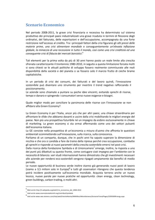 6
Scenario Economico
Nel periodo 2008-2011, la grave crisi finanziaria e recessiva ha determinato sul sistema
produttivo dei principali paesi industrializzati una grave ricaduta in termini di flessione degli
ordinativi, del fatturato, delle esportazioni e dell’occupazione, accompagnata da una forte
restrizione nell’accesso al credito. Tra i principali fattori della crisi figurano gli alti prezzi delle
materie prime, una crisi alimentare mondiale e conseguentemente un'elevata inflazione
globale, la minaccia di una recessione in tutto il mondo, così come una crisi creditizia ed una
conseguente crisi di fiducia dei mercati borsistici.6
Tali elementi per la prima volta da più di 30 anni hanno posto un reale limite alla crescita
sfrenata caratterizzante il trentennio 1980-2010, in seguito a questa limitazione forzata molti
si sono chiesti se le attuali politiche di sviluppo fossero realmente commisurate alle reali
disponibilità della società e del pianeta o se fossero solo il marcio frutto di cieche brame
capitalistiche.
In un periodo di crisi dei consumi, dei fatturati e del lavoro quindi, l'innovazione
sostenibile può diventare uno strumento per invertire il trend negativo rafforzando il
posizionamento.
Le aziende sono chiamate a puntare su poche idee vincenti, evitando sprechi di risorse,
tempo e danaro e spingendo i consumatori verso nuove esigenze e bisogni.
Quale miglior modo per conciliare la parsimonia delle risorse con l’innovazione se non
affidarsi alla Green Economy?
La Green Economy è per l'Italia, ancor più che per altri paesi, una chiave straordinaria per
affrontare le sfide che abbiamo davanti e uscire dalla crisi mobilitando le migliori energie del
paese. Non più una prospettiva futuribile né un impegno da esibire esclusivamente in chiave
di marketing. La green economy si sta ormai affermando come uno dei settori pulsanti
dell'economia italiana.
La GE consiste nella prospettiva di un'economia a misura d'uomo che affronta le questioni
ambientali scommettendo sull'innovazione, sulla ricerca, sulla conoscenza.
Parliamo di un comparto, dunque, che in pochi anni ha saputo superare la dimensione di
nicchia e che ora si candida a fare da traino della ripresa perché crea occupazione, combatte
gli sprechi e risponde ai nuovi parametri della crescita sostenibile emersi nel post-crisi.
Dalla ricerca della Fondazione Symbola e di Unioncamere7
emerge, inoltre, la risposta a uno
dei punti più dibattuti su questo fronte, come coniugare cioè impegno per l'ambiente con le
necessità di bilancio: vari studi internazionali hanno dimostrato che gli investimenti necessari
alle aziende per rendersi eco-sostenibili vengono ripagati ampiamente dai benefici di medio
periodo.
Le nuove opportunità di business verde inoltre stanno già generando nuovi posti di lavoro
(siamo a 3,5 milioni solo in Europa)8
e tutti gli osservatori ritengono che questa tendenza
potrà incidere positivamente sull'economia mondiale. Acquista terreno anche un nuovo
lessico, nuove parole per nuove pratiche ed opportunità: clean energy, clean technology,
green buildings, carbon trading, e molti altri.
6
vedi anche http://it.wikipedia.org/wiki/Crisi_economica_del_2008-2010
7
Vedi anche www.osservatoriodistretti.org/contributi/symbola
8
Vedi anche www.swe.siemens.com/italy/web/EventieNovita/MMSMuchMoreSiemens/ScenarieTrend/Pages/22092009Energy.aspx
 
