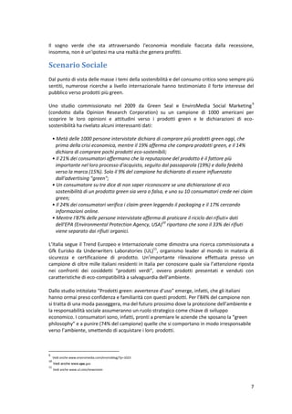 7
Il sogno verde che sta attraversando l'economia mondiale fiaccata dalla recessione,
insomma, non è un'ipotesi ma una realtà che genera profitti.
Scenario Sociale
Dal punto di vista delle masse i temi della sostenibilità e del consumo critico sono sempre più
sentiti, numerose ricerche a livello internazionale hanno testimoniato il forte interesse del
pubblico verso prodotti più green.
Uno studio commissionato nel 2009 da Green Seal e EnviroMedia Social Marketing9
(condotto dalla Opinion Research Corporation) su un campione di 1000 americani per
scoprire le loro opinioni e attitudini verso i prodotti green e le dichiarazioni di eco-
sostenibilità ha rivelato alcuni interessanti dati:
• Metà delle 1000 persone intervistate dichiara di comprare più prodotti green oggi, che
prima della crisi economica, mentre il 19% afferma che compra prodotti green, e il 14%
dichiara di comprare pochi prodotti eco-sostenibili;
• Il 21% dei consumatori affermano che la reputazione del prodotto è il fattore più
importante nel loro processo d'acquisto, seguito dal passaparola (19%) e dalla fedeltà
verso la marca (15%). Solo il 9% del campione ha dichiarato di essere influenzato
dall'advertising "green";
• Un consumatore su tre dice di non saper riconoscere se una dichiarazione di eco
sostenibilità di un prodotto green sia vera o falsa, e uno su 10 consumatori crede nei claim
green;
• Il 24% dei consumatori verifica i claim green leggendo il packaging e il 17% cercando
informazioni online.
• Mentre I'87% delle persone intervistate afferma di praticare il riciclo dei rifiuti» dati
dell'EPA (Environmental Protection Agency, USA)10
riportano che sono il 33% dei rifiuti
viene separato dai rifiuti organici.
L’Italia segue il Trend Europeo e Internazionale come dimostra una ricerca commissionata a
Gfk Eurisko da Underwriters Laboratories (UL)11
, organismo leader al mondo in materia di
sicurezza e certificazione di prodotto. Un’importante rilevazione effettuata presso un
campione di oltre mille italiani residenti in Italia per conoscere quale sia l’attenzione riposta
nei confronti dei cosiddetti “prodotti verdi”, ovvero prodotti presentati e venduti con
caratteristiche di eco-compatibilità a salvaguardia dell’ambiente.
Dallo studio intitolato “Prodotti green: avvertenze d’uso” emerge, infatti, che gli italiani
hanno ormai preso confidenza e familiarità con questi prodotti. Per l’84% del campione non
si tratta di una moda passeggera, ma del futuro prossimo dove la protezione dell’ambiente e
la responsabilità sociale assumeranno un ruolo strategico come chiave di sviluppo
economico. I consumatori sono, infatti, pronti a premiare le aziende che sposano la “green
philosophy” e a punire (74% del campione) quelle che si comportano in modo irresponsabile
verso l’ambiente, smettendo di acquistare i loro prodotti.
9
Vedi anche www.enviromedia.com/enviroblog/?p=1023
10
Vedi anche www.epa.gov
11
Vedi anche www.ul.com/newsroom
 