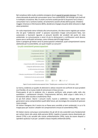 8
Nel complesso dallo studio condotto emergono alcuni segnali di grande interesse. C’è una
chiara domanda da parte dei consumatori verso l’eco-sostenibilità, che emerge a più livelli ed
in molteplici circostanze. Ma c’è anche una forte cautela perché la situazione non è chiara, i
consumatori non si sentono tutelati, né tantomeno assistiti all’atto dell’acquisto. Chiedono
maggior chiarezza e informazione (82%), desiderano impegno da parte delle istituzioni e degli
stessi produttori.
Un ruolo importante viene richiesto alla comunicazione, che deve essere regolata per evitare
che nel gran “calderone verde” si possano nascondere troppe comunicazioni false, non
sostanziate o fuorvianti riguardo ai presunti benefici dei prodotti dal punto di vista
ambientale. La comunicazione e ancor di più le dichiarazioni e certificazioni verdi devono
essere vere e verificabili nel tempo, come richiesto dal 67% degli italiani.
Come si pongono gli italiani verso le preoccupazioni ambientali, quali comportamenti stanno
adottando per la sostenibilità, con quali impatti sui consumi?
Figura 3 Le più consistenti preoccupazioni Fonte: “Prodotti green: avvertenze d’uso”, GFK Eurisko., 2010
La ricerca, evidenzia un quadro di attenzioni e attese crescenti nei confronti di nuovi prodotti
eco-friendly e di un nuovo modo di comunicare in linea con essi.
Preoccupano di più le evidenze che si possono verificare sulla propria pelle nella vita
quotidiana: i cambiamenti climatici, l’inquinamento dell’aria, delle acque e della terra, il
tormentone della raccolta e smaltimento rifiuti.
Le più forti attese: ridurre i consumi inutili, riuscire a soddisfare i bisogni delle nostre
generazioni senza compromettere quelli delle future, più tecnologia che consenta di sprecare
meno energia.
Gli italiani ritengono che il nostro sia un Paese poco sensibile ai temi ambientali, in cui si fa
troppo poco per aiutare i cittadini nei comportamenti virtuosi di sostenibilità (74%).
Gli italiani stanno comunque convincendosi che gli stili di vita sostenibili sono fondamentali
per evitare danni alla salute delle persone (81%); rispetto al passato stanno diventando più
attenti (77%) e più sensibili alle notizie ambientalistiche (76%), tanto da essere disposti a
spendere qualcosa in più per i prodotti a basso impatto ambientale (65%).
 