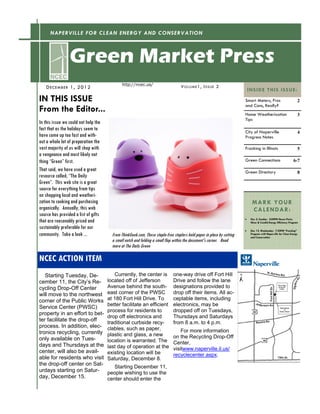 NAPERVILLE FOR CLEAN ENERGY AND CONSERVATION



                 Green Market Press
                                              http://ncec.us/                      V O LUM E 1, I SSUE 2
    D ECE M B ER 1 , 2 0 12                                                                                                  I N S ID E T H I S I S S U E :
IN THIS ISSUE                                                                                                           Smart Meters, Pros                            2
                                                                                                                        and Cons, Really?
From the Editor...                                                                                                      Home Weatherization                           3
                                                                                                                        Tips
In this issue we could not help the
fact that as the holidays seem to                                                                                       City of Naperville                            4
have come up too fast and with-                                                                                         Progress Notes
out a whole lot of preparation the
vast majority of us will shop with                                                                                      Fracking in Illinois                          5
a vengeance and most likely not
thing “Green” first.                                                                                                    Green Connections                          6-7
That said, we have used a great                                                                                         Green Directory                               8
resource called, “The Daily
Green”. This web site is a great
source for everything from tips
on shopping local and weatheri-
zation to cooking and purchasing                                                                                                M A R K Y OU R
organically. Annually, this web                                                                                                 CALENDAR:
source has provided a list of gifts
                                                                                                                        
that are reasonably priced and                                                                                                 Dec 2, Sunday: 2:00PM House Party:
                                                                                                                               Nicor & ComEd Energy Efficiency Program
sustainably preferable for our                                                                                               Dec 12, Wednesday: 7:30PM “Fracking”
community. Take a look ...              From ThinkGeek.com, These staple-free staplers hold paper in place by cutting          Program with Naperville for Clean Energy
                                                                                                                               and Conservation
                                        a small notch and folding a small flap within the document's corner. Read
                                        more at The Daily Green

NCEC ACTION ITEM
   Starting Tuesday, De-                 Currently, the center is             one-way drive off Fort Hill
cember 11, the City’s Re-             located off of Jefferson                Drive and follow the lane
cycling Drop-Off Center               Avenue behind the south-                designations provided to
will move to the northwest            east corner of the PWSC                 drop off their items. All ac-
corner of the Public Works            at 180 Fort Hill Drive. To              ceptable items, including
                                      better facilitate an efficient          electronics, may be
Service Center (PWSC)
                                      process for residents to                dropped off on Tuesdays,
property in an effort to bet-
                                      drop off electronics and                Thursdays and Saturdays
ter facilitate the drop-off           traditional curbside recy-              from 8 a.m. to 4 p.m.
process. In addition, elec-           clables, such as paper,
tronics recycling, currently                                                      For more information
                                      plastic and glass, a new                on the Recycling Drop-Off
only available on Tues-               location is warranted. The
days and Thursdays at the                                                     Center,
                                      last day of operation at the            visitwww.naperville.il.us/
center, will also be avail-           existing location will be               recyclecenter.aspx.
able for residents who visit          Saturday, December 8.
the drop-off center on Sat-
                                         Starting December 11,
urdays starting on Satur-             people wishing to use the
day, December 15.                     center should enter the
 