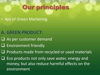 Our principles
• 4ps of Green Marketing


A. GREEN PRODUCT:
   As per customer demand
   Environment friendly
   Products made from recycled or used materials
   Eco products not only save water, energy and
    money, but also reduce harmful effects on the
    environment
 