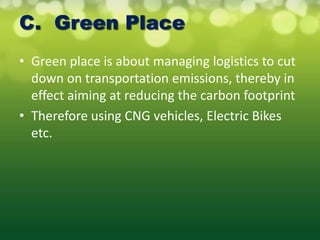 C. Green Place
• Green place is about managing logistics to cut
  down on transportation emissions, thereby in
  effect aiming at reducing the carbon footprint
• Therefore using CNG vehicles, Electric Bikes
  etc.
 