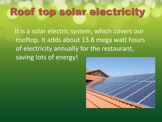 Roof top solar electricity
It is a solar electric system, which covers our
 rooftop. It adds about 13.8 mega watt hours
 of electricity annually for the restaurant,
 saving lots of energy!
 