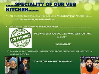 ......SPECIALITY OF OUR VEG
KITCHEN.......
•   ALL THE KITCHEN APPLIANCES THAT ARE USED ARE ENERGY STAR ACCREDITED......
        LIKE DISH WASHERS,REFRIGERATORS etc...........

•   WE FOLLOW ONE FUNDA AS PER INDIAN ARMY.................................................

                            “TAKE WHATEVER YOU EAT......EAT WHATEVER YOU TAKE”.
                                               IN SHORT

                                                     “NO WASTAGE”

.TO MAINTAIN THE CUSTOMER SATISFACTION ABOUT SANITATION PERSPECTIVE IN
   MIND WE DECIDED

                            “ TO KEEP OUR KITCHEN TRANSPARENT ”
 