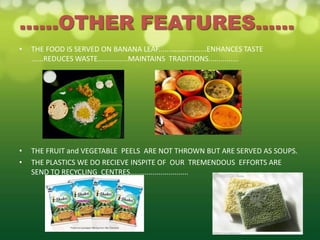 ......OTHER FEATURES......
•   THE FOOD IS SERVED ON BANANA LEAF........................ENHANCES TASTE
    ......REDUCES WASTE...............MAINTAINS TRADITIONS...............




•   THE FRUIT and VEGETABLE PEELS ARE NOT THROWN BUT ARE SERVED AS SOUPS.
•   THE PLASTICS WE DO RECIEVE INSPITE OF OUR TREMENDOUS EFFORTS ARE
    SEND TO RECYCLING CENTRES.............................
 