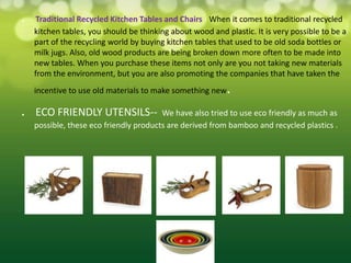 .    Traditional Recycled Kitchen Tables and Chairs - When it comes to traditional recycled
    kitchen tables, you should be thinking about wood and plastic. It is very possible to be a
    part of the recycling world by buying kitchen tables that used to be old soda bottles or
    milk jugs. Also, old wood products are being broken down more often to be made into
    new tables. When you purchase these items not only are you not taking new materials
    from the environment, but you are also promoting the companies that have taken the
    incentive to use old materials to make something new   .
.   ECO FRIENDLY UTENSILS--             We have also tried to use eco friendly as much as
    possible, these eco friendly products are derived from bamboo and recycled plastics .
 