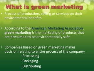 What is green marketing
• Process of production, selling or services on their
  environmental benefits

• According to the American Marketing Association,
  green marketing is the marketing of products that
  are presumed to be environmentally safe

• Companies based on green marketing makes
  decision relating to entire process of the company-
              Processing
              Packaging
              Distributing
 