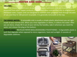 ..................WATER AND SINK............
•   THE SINK– The sink which we are using for washing vegetables is itself recycled. A recycled
    sink is the newest eco-bathroom design trend. Copper bathroom sinks are recycled and re-
    purposed from other copper products, then melted down and purified into its original pure
    elemental state. Copper sinks are designed to maintain their gorgeous look through decades
    of use, and they’re 100 percent recyclable. It is generally removable at the top.

•   THE RINSED WATER-- A removable sink is usually a simple plastic attachment you set right
    inside of your normal sink. When you rinse vegetables or dishes, it collects the water. After
    you are done, simply lift it out of your sink by the handles, take it wherever you need the
    water and release the plug at the bottom.
•   PACKING BAGS– RECYCLED PAPER BAGS,DEGRADABLE POLYETHENES-- A degradable plastic is
    such that degrades when exposed to micro organisms, heat and sunlight. It consists of
    degradable additives.
 